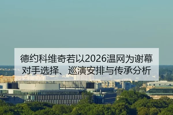 德约科维奇若以2026温网为谢幕 对手选择、巡演安排与传承分析