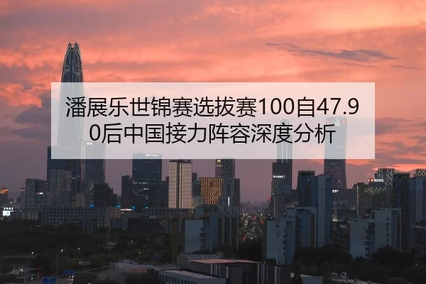 潘展乐世锦赛选拔赛100自47.90后中国接力阵容深度分析