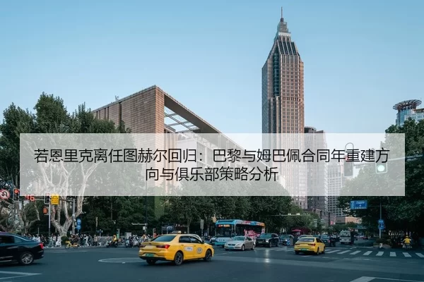 若恩里克离任图赫尔回归：巴黎与姆巴佩合同年重建方向与俱乐部策略分析