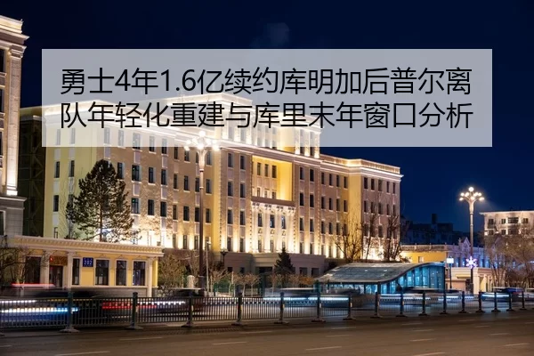 勇士4年1.6亿续约库明加后普尔离队年轻化重建与库里末年窗口分析